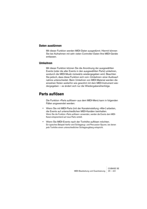 Page 421CUBASE SE
MIDI-Bearbeitung und Quantisierung 20 – 421
Daten ausdünnen
Mit dieser Funktion werden MIDI-Daten ausgedünnt. Hiermit können 
Sie bei Aufnahmen mit sehr vielen Controller-Daten Ihre MIDI-Geräte 
entlassen.
Umkehren
Mit dieser Funktion können Sie die Anordnung der ausgewählten 
Events (oder die aller Events in den ausgewählten Parts) umkehren, 
wodurch die MIDI-Musik rückwärts wiedergegeben wird. Beachten 
Sie jedoch, dass diese Funktion sich vom »Umkehren« einer Audioauf-
nahme unterscheidet....