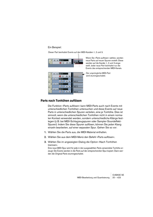 Page 423CUBASE SE
MIDI-Bearbeitung und Quantisierung 20 – 423
Ein Beispiel:
Parts nach Tonhöhen auflösen
Die Funktion »Parts auflösen« kann MIDI-Parts auch nach Events mit 
unterschiedlichen Tonhöhen untersuchen und diese Events auf neue 
Parts in unterschiedlichen Spuren verteilen, eine je Tonhöhe. Dies ist 
sinnvoll, wenn die unterschiedlichen Tonhöhen nicht in einem norma-
len Kontext verwendet werden, sondern unterschiedliche Klänge fest-
legen (z. B. bei MIDI-Schlagzeugspuren oder Sampler-Soundeffekt-...