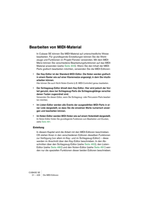 Page 426CUBASE SE
21 – 426 Die MIDI-Editoren
Bearbeiten von MIDI-Material
In Cubase SE können Sie MIDI-Material auf unterschiedliche Weise 
bearbeiten. Für grundlegende Einstellungen können Sie die Werk-
zeuge und Funktionen im Projekt-Fenster verwenden. Mit dem MIDI-
Menü können Sie verschiedene Bearbeitungsfunktionen auf das MIDI-
Material anwenden (siehe Seite 403). Wenn Sie den Inhalt der MIDI-
Parts grafisch bearbeiten möchten, verwenden Sie die MIDI-Editoren:
• Der Key-Editor ist der Standard-MIDI-Editor....