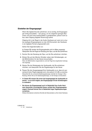 Page 44CUBASE SE
4 – 44 Aufnehmen
Einstellen der Eingangspegel
Wenn Sie digitale Sounds aufnehmen, ist es wichtig, die Eingangspe-
gel richtig einzustellen – laut genug, um ein möglichst geringes Rau-
schen und eine hohe Audioqualität zu gewährleisten, jedoch nicht so 
laut, dass Clipping (digitale Verzerrung) auftritt. 
Clipping tritt in der Regel in der Audio-Hardware auf, wenn ein zu lau-
tes analoges Eingangssignal von den A/D-Konvertern der Hardware 
in ein digitales Format umgewandelt wird. 
Gehen Sie...