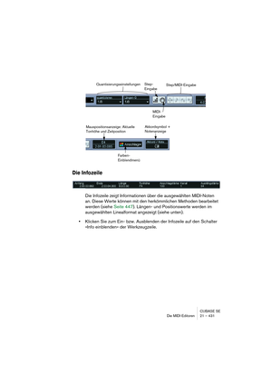 Page 431CUBASE SE
Die MIDI-Editoren 21 – 431
Die Infozeile
Die Infozeile zeigt Informationen über die ausgewählten MIDI-Noten 
an. Diese Werte können mit den herkömmlichen Methoden bearbeitet 
werden (siehe Seite 447). Längen- und Positionswerte werden im 
ausgewählten Linealformat angezeigt (siehe unten).
•Klicken Sie zum Ein- bzw. Ausblenden der Infozeile auf den Schalter 
»Info einblenden« der Werkzeugzeile.
Step/MIDI-EingabeStep-
Eingabe
MIDI-
EingabeQuantisierungseinstellungen
Farben-...