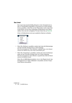 Page 432CUBASE SE
21 – 432 Die MIDI-Editoren
Das Lineal
Das Lineal zeigt standardmäßig Zeitwerte in dem Anzeigeformat an, 
das im Transportfeld ausgewählt ist. Sie können ein neues Anzeige-
format auswählen, indem Sie auf den Pfeilschalter rechts neben dem 
Lineal klicken und aus dem angezeigten Einblendmenü eine Option 
wählen. Eine Liste der verfügbaren Formate finden Sie auf Seite 85.
Unten im Einblendmenü sind zwei zusätzliche Optionen enthalten:
•Wenn Sie »Zeitlinear« auswählen, werden das Lineal, die...