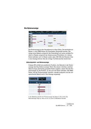 Page 433CUBASE SE
Die MIDI-Editoren 21 – 433
Die Notenanzeige
Die Notenanzeige ist der Hauptbereich im Key-Editor. Sie beinhaltet ein 
Raster, in dem MIDI-Noten als Querbalken dargestellt werden. Die 
Länge eines Balkens entspricht der Notenlänge und seine vertikale Po-
sition im Raster entspricht der Notennummer (Tonhöhe), d. h. höhere 
Noten befinden sich im Raster weiter oben. Mit Hilfe der Klaviatur links 
in der Anzeige können Sie die richtige Tonhöhe leichter bestimmen.
Akkordsymbol- und Notenanzeige...