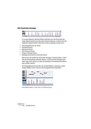 Page 434CUBASE SE
21 – 434 Die MIDI-Editoren
Die Controller-Anzeige
Im unteren Bereich des Key-Editors befindet sich die Controller-An-
zeige. Diese besteht aus einer oder mehreren Spuren, in denen eine der 
folgenden Eigenschaften oder Event-Arten angezeigt werden kann:
• Anschlagstärkewerte der Noten
• Pitchbend-Events
• Aftertouch-Events
• Poly-Pressure-Events
• Program-Change-Events
• Beliebige kontinuierliche Controller-Events
Sie können die Größe der Controller-Anzeige im Editor ändern, indem 
Sie den...