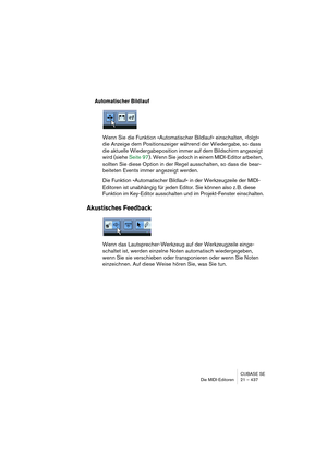 Page 437CUBASE SE
Die MIDI-Editoren 21 – 437
Automatischer Bildlauf
Wenn Sie die Funktion »Automatischer Bildlauf« einschalten, »folgt« 
die Anzeige dem Positionszeiger während der Wiedergabe, so dass 
die aktuelle Wiedergabeposition immer auf dem Bildschirm angezeigt 
wird (siehe Seite 97). Wenn Sie jedoch in einem MIDI-Editor arbeiten, 
sollten Sie diese Option in der Regel ausschalten, so dass die bear-
beiteten Events immer angezeigt werden.
Die Funktion »Automatischer Bildlauf« in der Werkzeugzeile der...