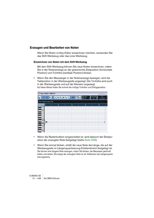 Page 438CUBASE SE
21 – 438 Die MIDI-Editoren
Erzeugen und Bearbeiten von Noten
Wenn Sie Noten im Key-Editor einzeichnen möchten, verwenden Sie 
das Stift-Werkzeug oder das Linie-Werkzeug.
Einzeichnen von Noten mit dem Stift-Werkzeug
Mit dem Stift-Werkzeug können Sie neue Noten einzeichnen, indem 
Sie in der Notenanzeige an die gewünschte Zeitposition (horizontale 
Position) und Tonhöhe (vertikale Position) klicken.
•Wenn Sie den Mauszeiger in der Notenanzeige bewegen, wird die 
Taktposition in der Werkzeugzeile...