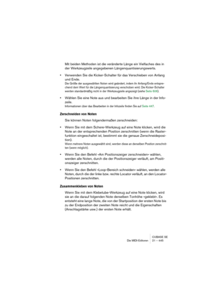 Page 445CUBASE SE
Die MIDI-Editoren 21 – 445
Mit beiden Methoden ist die veränderte Länge ein Vielfaches des in 
der Werkzeugzeile angegebenen Längenquantisierungswerts.
•Verwenden Sie die Kicker-Schalter für das Verschieben von Anfang 
und Ende.
Die Größe der ausgewählten Noten wird geändert, indem ihr Anfang/Ende entspre-
chend dem Wert für die Längenquantisierung verschoben wird. Die Kicker-Schalter 
werden standardmäßig nicht in der Werkzeugzeile angezeigt (siehe Seite 606).
•Wählen Sie eine Note aus und...