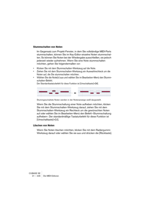 Page 446CUBASE SE
21 – 446 Die MIDI-Editoren
Stummschalten von Noten
Im Gegensatz zum Projekt-Fenster, in dem Sie vollständige MIDI-Parts 
stummschalten, können Sie im Key-Editor einzelne Noten stummschal-
ten. So können Sie Noten bei der Wiedergabe ausschließen, sie jedoch 
jederzeit wieder aufnehmen. Wenn Sie eine Note stummschalten 
möchten, gehen Sie folgendermaßen vor:
• Klicken Sie mit dem Stummschalten-Werkzeug auf die Note.
• Ziehen Sie mit dem Stummschalten-Werkzeug ein Auswahlrechteck um die 
Noten...