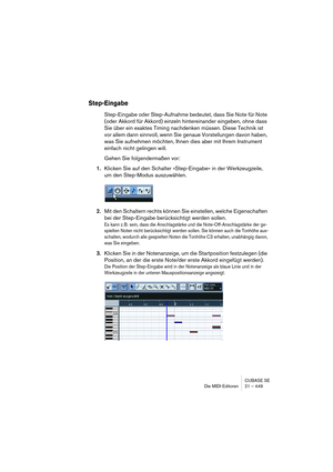 Page 449CUBASE SE
Die MIDI-Editoren 21 – 449
Step-Eingabe
Step-Eingabe oder Step-Aufnahme bedeutet, dass Sie Note für Note 
(oder Akkord für Akkord) einzeln hintereinander eingeben, ohne dass 
Sie über ein exaktes Timing nachdenken müssen. Diese Technik ist 
vor allem dann sinnvoll, wenn Sie genaue Vorstellungen davon haben, 
was Sie aufnehmen möchten, Ihnen dies aber mit Ihrem Instrument 
einfach nicht gelingen will.
Gehen Sie folgendermaßen vor:
1.Klicken Sie auf den Schalter »Step-Eingabe« in der...