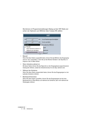 Page 46CUBASE SE
4 – 46 Aufnehmen
Sie können im Programmeinstellungen-Dialog auf der VST-Seite zwi-
schen vier Optionen zum Mithören über Cubase SE wählen:
• Manuell
Wenn Sie diese Option ausgewählt haben, können Sie das Mithören des Eingangssig-
nals ein- bzw. ausschalten, in dem Sie auf den Monitor-Schalter in der Spurliste, im 
Inspector oder im Mixer klicken.
• Wenn Aufnahme aktiviert ist
Mit dieser Option können Sie das Signal der an den Eingangskanal angeschlossenen 
Audioquelle mithören, sobald der...