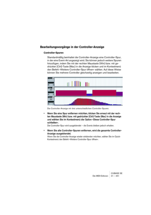 Page 451CUBASE SE
Die MIDI-Editoren 21 – 451
Bearbeitungsvorgänge in der Controller-Anzeige
Controller-Spuren
Standardmäßig beinhaltet die Controller-Anzeige eine Controller-Spur, 
in der eine Event-Art angezeigt wird. Sie können jedoch weitere Spuren 
hinzufügen, indem Sie mit der rechten Maustaste (Win) bzw. mit ge-
drückter [Ctrl]-Taste (Mac) in die Anzeige klicken und im Kontextmenü 
den Befehl »Weitere Controller-Spur öffnen« wählen. Auf diese Weise 
können Sie mehrere Controller gleichzeitig anzeigen und...