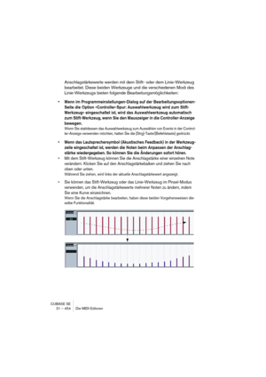 Page 454CUBASE SE
21 – 454 Die MIDI-Editoren
Anschlagstärkewerte werden mit dem Stift- oder dem Linie-Werkzeug 
bearbeitet. Diese beiden Werkzeuge und die verschiedenen Modi des 
Linie-Werkzeugs bieten folgende Bearbeitungsmöglichkeiten:
• Wenn im Programmeinstellungen-Dialog auf der Bearbeitungsoptionen-
Seite die Option »Controller-Spur: Auswahlwerkzeug wird zum Stift-
Werkzeug« eingeschaltet ist, wird das Auswahlwerkzeug automatisch 
zum Stift-Werkzeug, wenn Sie den Mauszeiger in die Controller-Anzeige...