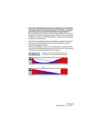 Page 457CUBASE SE
Die MIDI-Editoren 21 – 457
• Wenn Sie das Stift-Werkzeug oder das Linie-Werkzeug im Pinsel-Modus 
verwenden, bestimmt der Quantisierungswert die »Dichte« der erzeug-
ten Controller-Kurven (wenn die Rasterfunktion eingeschaltet ist).
Eine hochaufgelöste Kurve erhalten Sie, wenn der Quantisierungswert klein oder die 
Rasterfunktion ausgeschaltet ist. Dadurch erzeugen Sie aber auch eine große Anzahl 
von MIDI-Events, wodurch die MIDI-Wiedergabe u. U. »stottern« kann. Eine geringere 
Auflösung ist...