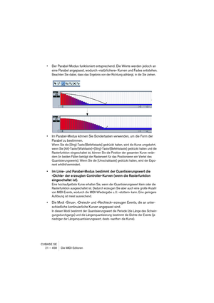 Page 458CUBASE SE
21 – 458 Die MIDI-Editoren
• Der Parabel-Modus funktioniert entsprechend. Die Werte werden jedoch an 
eine Parabel angepasst, wodurch »natürlichere« Kurven und Fades entstehen.
Beachten Sie dabei, dass das Ergebnis von der Richtung abhängt, in die Sie ziehen.
• Im Parabel-Modus können Sie Sondertasten verwenden, um die Form der 
Parabel zu bestimmen.
Wenn Sie die [Strg]-Taste/[Befehlstaste] gedrückt halten, wird die Kurve umgekehrt, 
wenn Sie [Alt]-Taste/[Wahltaste]+[Strg]-Taste/[Befehlstaste]...