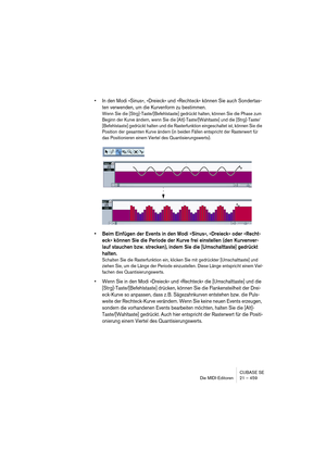 Page 459CUBASE SE
Die MIDI-Editoren 21 – 459
• In den Modi »Sinus«, »Dreieck« und »Rechteck« können Sie auch Sondertas-
ten verwenden, um die Kurvenform zu bestimmen.
Wenn Sie die [Strg]-Taste/[Befehlstaste] gedrückt halten, können Sie die Phase zum 
Beginn der Kurve ändern, wenn Sie die [Alt]-Taste/[Wahltaste] und die [Strg]-Taste/
[Befehlstaste] gedrückt halten und die Rasterfunktion eingeschaltet ist, können Sie die 
Position der gesamten Kurve ändern (in beiden Fällen entspricht der Rasterwert für 
das...