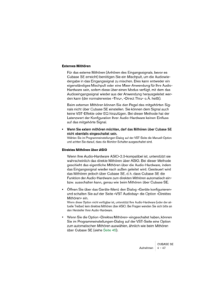 Page 47CUBASE SE
Aufnehmen 4 – 47
Externes Mithören
Für das externe Mithören (Anhören des Eingangssignals, bevor es 
Cubase SE erreicht) benötigen Sie ein Mischpult, um die Audiowie-
dergabe in das Eingangssignal zu mischen. Dies kann entweder ein 
eigenständiges Mischpult oder eine Mixer-Anwendung für Ihre Audio-
Hardware sein, sofern diese über einen Modus verfügt, mit dem das 
Audioeingangssignal wieder aus der Anwendung herausgeleitet wer-
den kann (der normalerweise »Thru«, »Direct Thru« o. Ä. heißt).
Beim...