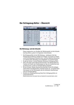 Page 463CUBASE SE
Die MIDI-Editoren 21 – 463
Der Schlagzeug-Editor – Übersicht
Die Werkzeug- und die Infozeile
Diese entsprechen zum Großteil der Werkzeugzeile und der Infozeile 
des Key-Editors, jedoch mit folgenden Unterschieden:
• Der Schlagzeug-Editor hat kein Stift-Werkzeug – stattdessen ist hier das 
Schlagzeugstock-Werkzeug verfügbar (zum Einfügen und Löschen von Noten) 
und ein Linie-Werkzeug mit mehreren Linien- und Kurven-Modi (zum Einzeichnen 
von mehreren Noten gleichzeitig und zum Bearbeiten von...