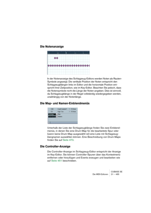 Page 465CUBASE SE
Die MIDI-Editoren 21 – 465
Die Notenanzeige
In der Notenanzeige des Schlagzeug-Editors werden Noten als Rauten-
Symbole angezeigt. Die vertikale Position der Noten entspricht den 
Schlagzeugklängen links im Editor und die horizontale Position ent-
spricht ihrer Zeitposition, wie im Key-Editor. Beachten Sie jedoch, dass 
die Notensymbole nicht die Länge der Noten angeben. Dies ist sinnvoll, 
da Schlagzeugklänge in der Regel vollständig wiedergegeben werden, 
unabhängig von der Notenlänge.
Die...