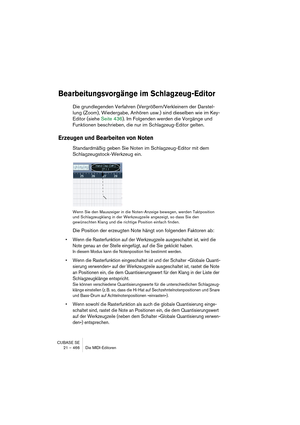 Page 466CUBASE SE
21 – 466 Die MIDI-Editoren
Bearbeitungsvorgänge im Schlagzeug-Editor
Die grundlegenden Verfahren (Vergrößern/Verkleinern der Darstel-
lung (Zoom), Wiedergabe, Anhören usw.) sind dieselben wie im Key-
Editor (siehe Seite 436). Im Folgenden werden die Vorgänge und 
Funktionen beschrieben, die nur im Schlagzeug-Editor gelten.
Erzeugen und Bearbeiten von Noten
Standardmäßig geben Sie Noten im Schlagzeug-Editor mit dem 
Schlagzeugstock-Werkzeug ein.
Wenn Sie den Mauszeiger in die Noten-Anzeige...