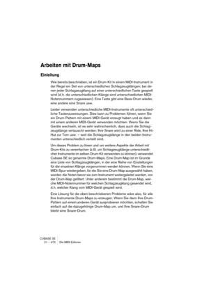 Page 470CUBASE SE
21 – 470 Die MIDI-Editoren
Arbeiten mit Drum-Maps
Einleitung
Wie bereits beschrieben, ist ein Drum-Kit in einem MIDI-Instrument in 
der Regel ein Set von unterschiedlichen Schlagzeugklängen, bei de-
nen jeder Schlagzeugklang auf einer unterschiedlichen Taste gespielt 
wird (d. h. die unterschiedlichen Klänge sind unterschiedlichen MIDI-
Notennummern zugewiesen). Eine Taste gibt eine Bass-Drum wieder, 
eine andere eine Snare usw.
Leider verwenden unterschiedliche MIDI-Instrumente oft...