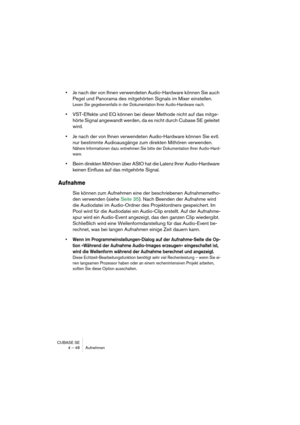 Page 48CUBASE SE
4 – 48 Aufnehmen
•Je nach der von Ihnen verwendeten Audio-Hardware können Sie auch 
Pegel und Panorama des mitgehörten Signals im Mixer einstellen.
Lesen Sie gegebenenfalls in der Dokumentation Ihrer Audio-Hardware nach.
•VST-Effekte und EQ können bei dieser Methode nicht auf das mitge-
hörte Signal angewandt werden, da es nicht durch Cubase SE geleitet 
wird.
•Je nach der von Ihnen verwendeten Audio-Hardware können Sie evtl. 
nur bestimmte Audioausgänge zum direkten Mithören verwenden.
Nähere...