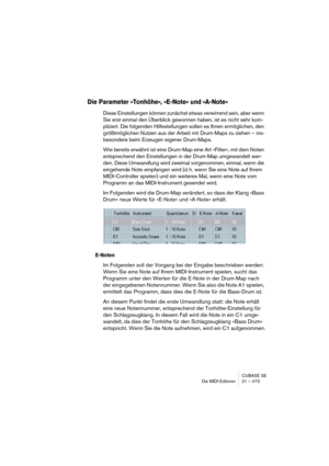 Page 473CUBASE SE
Die MIDI-Editoren 21 – 473
Die Parameter »Tonhöhe«, »E-Note« und »A-Note«
Diese Einstellungen können zunächst etwas verwirrend sein, aber wenn 
Sie erst einmal den Überblick gewonnen haben, ist es nicht sehr kom-
pliziert. Die folgenden Hilfestellungen sollen es Ihnen ermöglichen, den 
größtmöglichen Nutzen aus der Arbeit mit Drum-Maps zu ziehen – ins-
besondere beim Erzeugen eigener Drum-Maps.
Wie bereits erwähnt ist eine Drum-Map eine Art »Filter«, mit dem Noten 
entsprechend den...