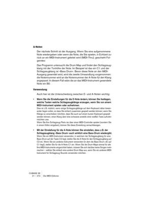 Page 474CUBASE SE
21 – 474 Die MIDI-Editoren
A-Noten
Der nächste Schritt ist der Ausgang. Wenn Sie eine aufgenommene 
Note wiedergeben oder wenn die Note, die Sie spielen, in Echtzeit zu-
rück an ein MIDI-Instrument geleitet wird (MIDI-Thru), geschieht Fol-
gendes:
Das Programm untersucht die Drum-Map und findet den Schlagzeug-
klang mit der Tonhöhe der Note. Im Beispiel ist das ein C1 und der 
Schlagzeugklang ist »Bass Drum«. Bevor diese Note an den MIDI-
Ausgang gesendet wird, wird die zweite Umwandlung...