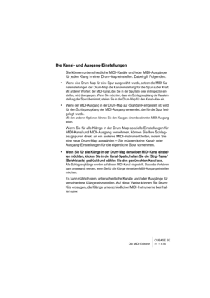 Page 475CUBASE SE
Die MIDI-Editoren 21 – 475
Die Kanal- und Ausgang-Einstellungen
Sie können unterschiedliche MIDI-Kanäle und/oder MIDI-Ausgänge 
für jeden Klang in einer Drum-Map einstellen. Dabei gilt Folgendes:
• Wenn eine Drum-Map für eine Spur ausgewählt wurde, setzen die MIDI-Ka-
naleinstellungen der Drum-Map die Kanaleinstellung für die Spur außer Kraft.
Mit anderen Worten: der MIDI-Kanal, den Sie in der Spurliste oder im Inspector ein-
stellen, wird übergangen. Wenn Sie möchten, dass ein Schlagzeugklang...