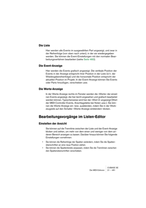 Page 481CUBASE SE
Die MIDI-Editoren 21 – 481
Die Liste
Hier werden alle Events im ausgewählten Part angezeigt, und zwar in 
der Reihenfolge (von oben nach unten), in der sie wiedergegeben 
werden. Sie können die Event-Einstellungen mit den normalen Bear-
beitungsverfahren bearbeiten (siehe Seite 483).
Die Event-Anzeige
Hier werden die Events grafisch angezeigt. Die vertikale Position der 
Events in der Anzeige entspricht ihrer Position in der Liste (d. h. der 
Wiedergabereihenfolge) und die horizontale Position...