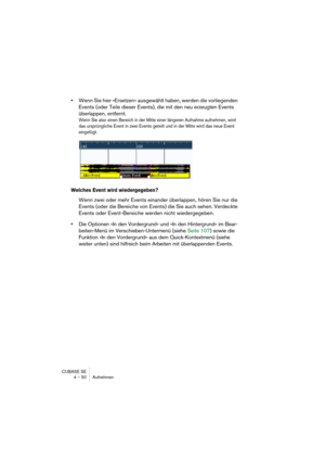 Page 50CUBASE SE
4 – 50 Aufnehmen
•Wenn Sie hier »Ersetzen« ausgewählt haben, werden die vorliegenden 
Events (oder Teile dieser Events), die mit den neu erzeugten Events 
überlappen, entfernt.
Wenn Sie also einen Bereich in der Mitte einer längeren Aufnahme aufnehmen, wird 
das ursprüngliche Event in zwei Events geteilt und in der Mitte wird das neue Event 
eingefügt.
Welches Event wird wiedergegeben?
Wenn zwei oder mehr Events einander überlappen, hören Sie nur die 
Events (oder die Bereiche von Events) die...