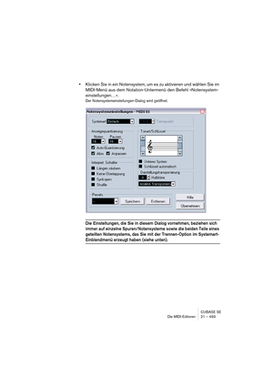 Page 493CUBASE SE
Die MIDI-Editoren 21 – 493
•Klicken Sie in ein Notensystem, um es zu aktivieren und wählen Sie im 
MIDI-Menü aus dem Notation-Untermenü den Befehl »Notensystem-
einstellungen…«.
Der Notensystemeinstellungen-Dialog wird geöffnet.
Die Einstellungen, die Sie in diesem Dialog vornehmen, beziehen sich 
immer auf einzelne Spuren/Notensysteme sowie die beiden Teile eines 
geteilten Notensystems, das Sie mit der Trennen-Option im Systemart-
Einblendmenü erzeugt haben (siehe unten).  