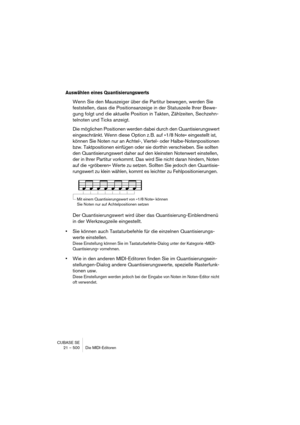 Page 500CUBASE SE
21 – 500 Die MIDI-Editoren
Auswählen eines Quantisierungswerts
Wenn Sie den Mauszeiger über die Partitur bewegen, werden Sie 
feststellen, dass die Positionsanzeige in der Statuszeile Ihrer Bewe-
gung folgt und die aktuelle Position in Takten, Zählzeiten, Sechzehn-
telnoten und Ticks anzeigt.
Die möglichen Positionen werden dabei durch den Quantisierungswert 
eingeschränkt. Wenn diese Option z. B. auf »1/8 Note« eingestellt ist, 
können Sie Noten nur an Achtel-, Viertel- oder...