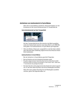 Page 51CUBASE SE
Aufnehmen 4 – 51
Aufnehmen von Audiomaterial im Cycle-Modus
Wenn Sie im Cycle-Modus aufnehmen, hängt das Ergebnis von der 
Einstellung für den Cycle-Aufnahmemodus im Transportfeld ab.
Cycle-Aufnahmemodi auf dem Transportfeld
Auf dem Transportfeld können Sie zwischen drei Modi auswählen, 
wobei die Unterschiede zwischen zwei dieser Modi nur für MIDI-Ma-
terial gelten. Für Audioaufnahmen im Cycle-Modus gilt Folgendes:
•Wenn der Modus »Keep Last« ausgewählt ist, wird der letzte vollstän-
dige Take...