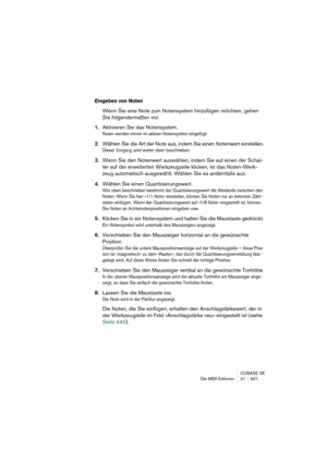 Page 501CUBASE SE
Die MIDI-Editoren 21 – 501
Eingeben von Noten
Wenn Sie eine Note zum Notensystem hinzufügen möchten, gehen 
Sie folgendermaßen vor:
1.Aktivieren Sie das Notensystem.
Noten werden immer im aktiven Notensystem eingefügt.
2.Wählen Sie die Art der Note aus, indem Sie einen Notenwert einstellen.
Dieser Vorgang wird weiter oben beschrieben.
3.Wenn Sie den Notenwert auswählen, indem Sie auf einen der Schal-
ter auf der erweiterten Werkzeugzeile klicken, ist das Noten-Werk-
zeug automatisch ausgewählt....