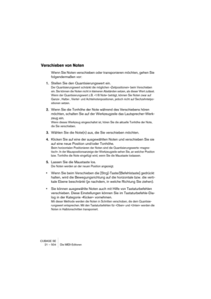 Page 504CUBASE SE
21 – 504 Die MIDI-Editoren
Verschieben von Noten
Wenn Sie Noten verschieben oder transponieren möchten, gehen Sie 
folgendermaßen vor:
1.Stellen Sie den Quantisierungswert ein.
Der Quantisierungswert schränkt die möglichen »Zeitpositionen« beim Verschieben 
ein. Sie können die Noten nicht in kleineren Abständen setzen, als dieser Wert zulässt. 
Wenn der Quantisierungswert z. B. »1/8 Note« beträgt, können Sie Noten zwar auf 
Ganze-, Halbe-, Viertel- und Achtelnotenpositionen, jedoch nicht auf...