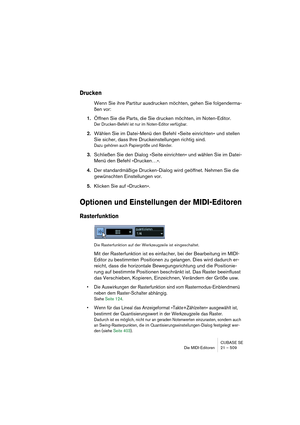 Page 509CUBASE SE
Die MIDI-Editoren 21 – 509
Drucken
Wenn Sie ihre Partitur ausdrucken möchten, gehen Sie folgenderma-
ßen vor:
1.Öffnen Sie die Parts, die Sie drucken möchten, im Noten-Editor.
Der Drucken-Befehl ist nur im Noten-Editor verfügbar.
2.Wählen Sie im Datei-Menü den Befehl »Seite einrichten« und stellen 
Sie sicher, dass Ihre Druckeinstellungen richtig sind.
Dazu gehören auch Papiergröße und Ränder.
3.Schließen Sie den Dialog »Seite einrichten« und wählen Sie im Datei-
Menü den Befehl »Drucken…«....