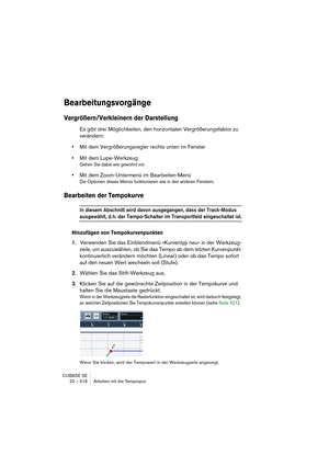 Page 516CUBASE SE
22 – 516 Arbeiten mit der Tempospur
Bearbeitungsvorgänge
Vergrößern/Verkleinern der Darstellung
Es gibt drei Möglichkeiten, den horizontalen Vergrößerungsfaktor zu 
verändern:
•Mit dem Vergrößerungsregler rechts unten im Fenster
•Mit dem Lupe-Werkzeug
Gehen Sie dabei wie gewohnt vor.
•Mit dem Zoom-Untermenü im Bearbeiten-Menü
Die Optionen dieses Menüs funktionieren wie in den anderen Fenstern.
Bearbeiten der Tempokurve
In diesem Abschnitt wird davon ausgegangen, dass der Track-Modus...