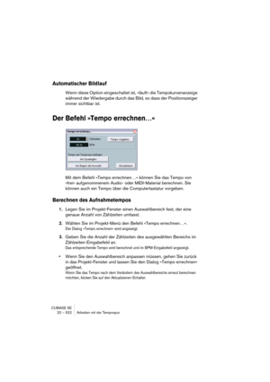 Page 522CUBASE SE
22 – 522 Arbeiten mit der Tempospur
Automatischer Bildlauf
Wenn diese Option eingeschaltet ist, »läuft« die Tempokurvenanzeige 
während der Wiedergabe durch das Bild, so dass der Positionszeiger 
immer sichtbar ist.
Der Befehl »Tempo errechnen…«
Mit dem Befehl »Tempo errechnen…« können Sie das Tempo von 
»frei« aufgenommenem Audio- oder MIDI-Material berechnen. Sie 
können auch ein Tempo über die Computertastatur vorgeben.
Berechnen des Aufnahmetempos
1.Legen Sie im Projekt-Fenster einen...