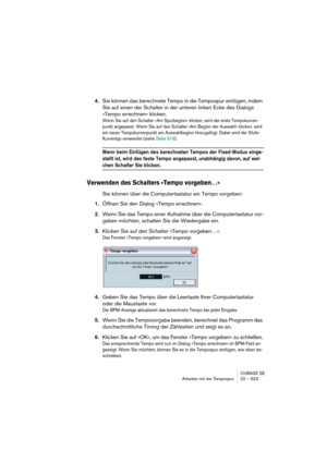 Page 523CUBASE SE
Arbeiten mit der Tempospur 22 – 523
4.Sie können das berechnete Tempo in die Tempospur einfügen, indem 
Sie auf einen der Schalter in der unteren linken Ecke des Dialogs 
»Tempo errechnen« klicken.
Wenn Sie auf den Schalter »Am Spurbeginn« klicken, wird der erste Tempokurven-
punkt angepasst. Wenn Sie auf den Schalter »Am Beginn der Auswahl« klicken, wird 
ein neuer Tempokurvenpunkt am Auswahlbeginn hinzugefügt. Dabei wird der Stufe-
Kurventyp verwendet (siehe Seite 516).
Wenn beim Einfügen des...