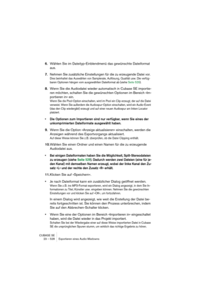 Page 528CUBASE SE
23 – 528 Exportieren eines Audio-Mixdowns
6.Wählen Sie im Dateityp-Einblendmenü das gewünschte Dateiformat 
aus.
7.Nehmen Sie zusätzliche Einstellungen für die zu erzeugende Datei vor.
Dies beinhaltet das Auswählen von Samplerate, Auflösung, Qualität usw. Die verfüg-
baren Optionen hängen vom ausgewählten Dateiformat ab (siehe Seite 529).
8.Wenn Sie die Audiodatei wieder automatisch in Cubase SE importie-
ren möchten, schalten Sie die gewünschten Optionen im Bereich »Im-
portieren in« ein.
Wenn...