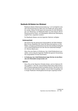 Page 535CUBASE SE
Exportieren eines Audio-Mixdowns 23 – 535
RealAudio G2-Dateien (nur Windows)
RealAudio-Dateien (Dateinamenerweiterung »*.rm«) ermöglichen eine 
sehr hohe Komprimierung, daher kann ihre Größe sehr gering gehal-
ten werden. Dieses Format eignet sich besonders für das Herunterla-
den und »Streaming« von Multimedia-Daten aus dem Internet. (Durch 
Streaming können Audio- und Videodateien während der Übertragung 
angehört bzw. angesehen werden.)
Für RealAudio-Dateien sind die folgenden Optionen...