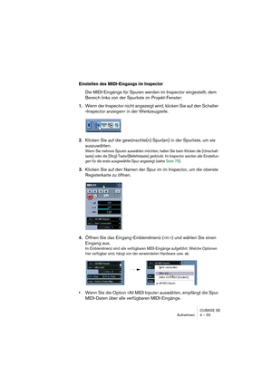 Page 55CUBASE SE
Aufnehmen 4 – 55
Einstellen des MIDI-Eingangs im Inspector
Die MIDI-Eingänge für Spuren werden im Inspector eingestellt, dem 
Bereich links von der Spurliste im Projekt-Fenster:
1.Wenn der Inspector nicht angezeigt wird, klicken Sie auf den Schalter 
»Inspector anzeigen« in der Werkzeugzeile.
2.Klicken Sie auf die gewünschte(n) Spur(en) in der Spurliste, um sie 
auszuwählen.
Wenn Sie mehrere Spuren auswählen möchten, halten Sie beim Klicken die [Umschalt-
taste] oder die...