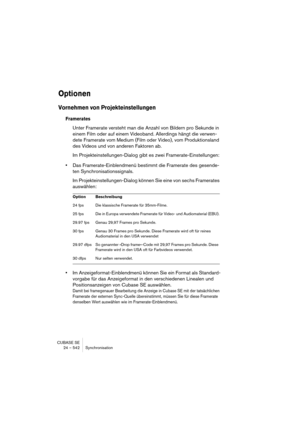 Page 542CUBASE SE
24 – 542 Synchronisation
Optionen
Vornehmen von Projekteinstellungen
Framerates
Unter Framerate versteht man die Anzahl von Bildern pro Sekunde in 
einem Film oder auf einem Videoband. Allerdings hängt die verwen-
dete Framerate vom Medium (Film oder Video), vom Produktionsland 
des Videos und von anderen Faktoren ab.
Im Projekteinstellungen-Dialog gibt es zwei Framerate-Einstellungen:
•Das Framerate-Einblendmenü bestimmt die Framerate des gesende-
ten Synchronisationssignals.
Im...