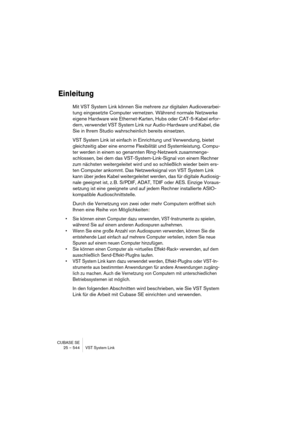 Page 544CUBASE SE
25 – 544 VST System Link
Einleitung
Mit VST System Link können Sie mehrere zur digitalen Audioverarbei-
tung eingesetzte Computer vernetzen. Während normale Netzwerke 
eigene Hardware wie Ethernet-Karten, Hubs oder CAT-5-Kabel erfor-
dern, verwendet VST System Link nur Audio-Hardware und Kabel, die 
Sie in Ihrem Studio wahrscheinlich bereits einsetzen.
VST System Link ist einfach in Einrichtung und Verwendung, bietet 
gleichzeitig aber eine enorme Flexibilität und Systemleistung. Compu-
ter...