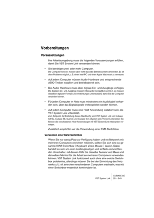 Page 545CUBASE SE
VST System Link 25 – 545
Vorbereitungen
Voraussetzungen
Ihre Arbeitsumgebung muss die folgenden Voraussetzungen erfüllen, 
damit Sie VST System Link verwenden können:
•Sie benötigen zwei oder mehr Computer.
Die Computer können, müssen aber nicht dasselbe Betriebssystem verwenden. Es ist 
ohne Probleme möglich, z. B. einen Intel-PC und einen Apple Macintosh zu vernetzen.
•Auf jedem Computer müssen Audio-Hardware und entsprechende 
ASIO-Treiber installiert und betriebsbereit sein.
•Die...