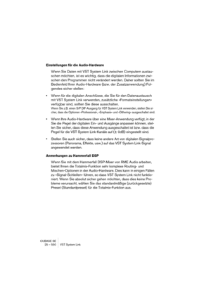 Page 550CUBASE SE
25 – 550 VST System Link
Einstellungen für die Audio-Hardware
Wenn Sie Daten mit VST System Link zwischen Computern austau-
schen möchten, ist es wichtig, dass die digitalen Informationen zwi-
schen den Programmen nicht verändert werden. Daher sollten Sie im 
Bedienfeld Ihrer Audio-Hardware (bzw. der Zusatzanwendung) Fol-
gendes sicher stellen:
•Wenn für die digitalen Anschlüsse, die Sie für den Datenaustausch 
mit VST System Link verwenden, zusätzliche »Formateinstellungen« 
verfügbar sind,...
