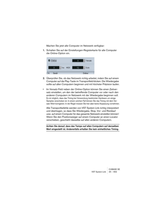 Page 553CUBASE SE
VST System Link 25 – 553
Machen Sie jetzt alle Computer im Netzwerk verfügbar:
1.Schalten Sie auf der Einstellungen-Registerkarte für alle Computer 
die Online-Option ein.
2.Überprüfen Sie, ob das Netzwerk richtig arbeitet, indem Sie auf einem 
Computer auf die Play-Taste im Transportfeld klicken. Die Wiedergabe 
sollte auf allen Computern beginnen und mit höchster Präzision laufen.
•Im Versatz-Feld neben der Online-Option können Sie einen Zeitver-
satz einstellen, um den der betreffende...