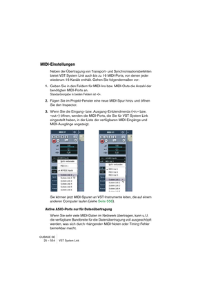 Page 554CUBASE SE
25 – 554 VST System Link
MIDI-Einstellungen
Neben der Übertragung von Transport- und Synchronisationsbefehlen 
bietet VST System Link auch bis zu 16 MIDI-Ports, von denen jeder 
wiederum 16 Kanäle enthält. Gehen Sie folgendermaßen vor:
1.Geben Sie in den Feldern für MIDI-Ins bzw. MIDI-Outs die Anzahl der 
benötigten MIDI-Ports an.
Standardvorgabe in beiden Feldern ist »0«.
2.Fügen Sie im Projekt-Fenster eine neue MIDI-Spur hinzu und öffnen 
Sie den Inspector.
3.Wenn Sie die Eingang- bzw....