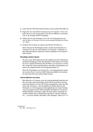 Page 556CUBASE SE
25 – 556 VST System Link
4.Leiten Sie den VST-Instrumenten-Kanal an einen anderen Bus (Bus 4).
5.Fügen Sie vier neue Stereo-Audiospuren auf Computer 1 hinzu und 
leiten Sie sie an den Ausgangsbus, den Sie zum Mithören verwenden, 
z. B. an die analogen Stereo-Ausgänge.
6.Wählen Sie für jede Audiospur einen der vier Eingangsbusse aus.
Jeder der Busse von Computer 2 wird nun an einen separaten Audiokanal auf Compu-
ter 1 geleitet.
7.Schalten Sie für diese vier Spuren den Monitor-Schalter ein.
Wenn...