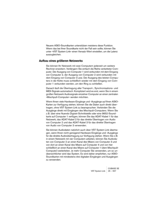 Page 557CUBASE SE
VST System Link 25 – 557
Neuere ASIO-Soundkarten unterstützen meistens diese Funktion. 
Wenn das bei Ihrer Soundkarte nicht der Fall sein sollte, können Sie 
unter »VST System Link« einen Versatz-Wert einstellen, um die Latenz 
auszugleichen.
Aufbau eines größeren Netzwerks
Sie können Ihr Netzwerk mit zwei Computern jederzeit um weitere 
Rechner erweitern. Verlängern Sie einfach die Reihe verketteter Com-
puter. Der Ausgang von Computer 1 wird verbunden mit dem Eingang 
von Computer 2, der...